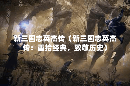 新三国志英杰传（新三国志英杰传：重拾经典，致敬历史）