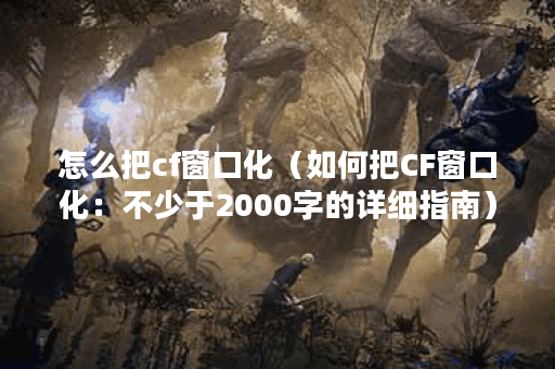 怎么把cf窗口化（如何把CF窗口化：不少于2000字的详细指南）