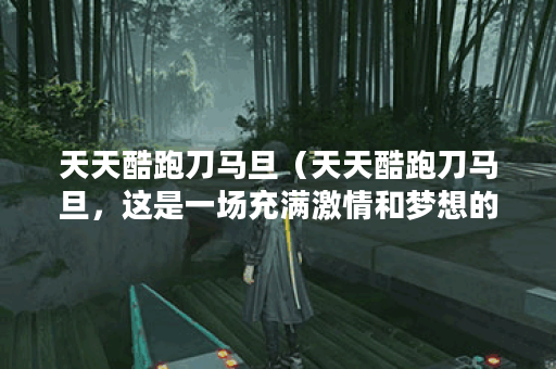 天天酷跑刀马旦（天天酷跑刀马旦，这是一场充满激情和梦想的竞跑之