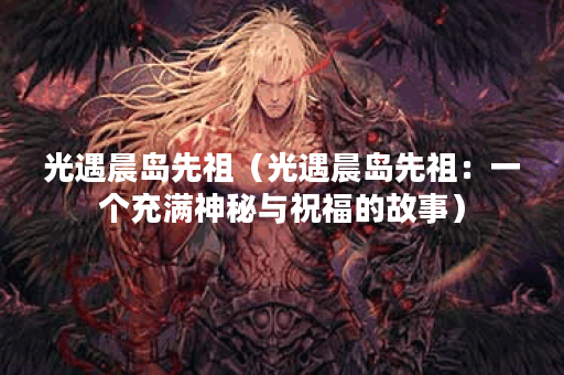 光遇晨岛先祖（光遇晨岛先祖：一个充满神秘与祝福的故事）