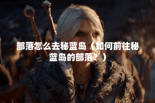 部落怎么去秘蓝岛（如何前往秘蓝岛的部落？）