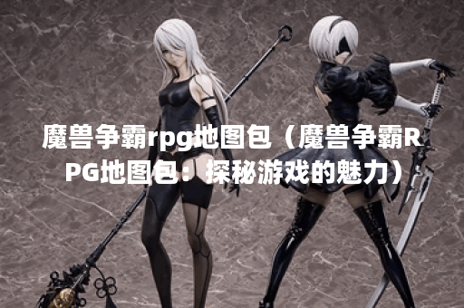 魔兽争霸rpg地图包（魔兽争霸RPG地图包：探秘游戏的魅力）