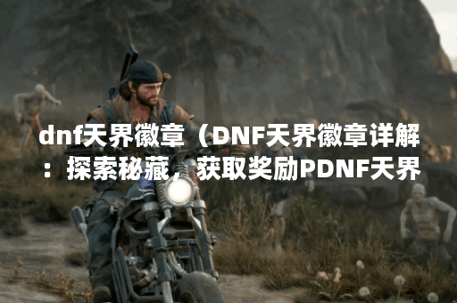 dnf天界徽章（DNF天界徽章详解：探索秘藏，获取奖励PDNF天界徽章是DNF中
