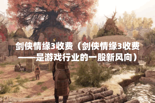 剑侠情缘3收费（剑侠情缘3收费——是游戏行业的一股新风向）