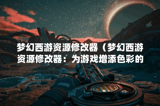 梦幻西游资源修改器（梦幻西游资源修改器：为游戏增添色彩的同时也
