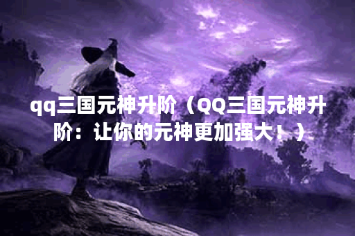qq三国元神升阶（QQ三国元神升阶：让你的元神更加强大！）
