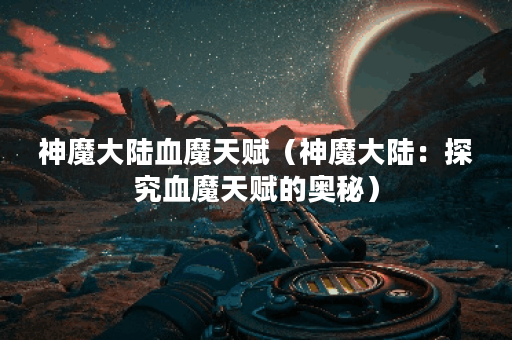神魔大陆血魔天赋（神魔大陆：探究血魔天赋的奥秘）