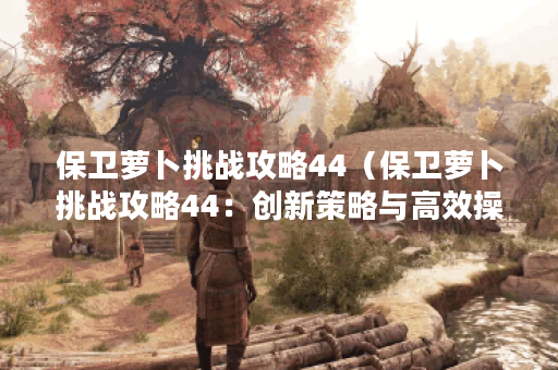 保卫萝卜挑战攻略44（保卫萝卜挑战攻略44：创新策略与高效操作的完美