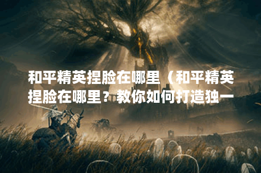和平精英捏脸在哪里（和平精英捏脸在哪里？教你如何打造独一无二的