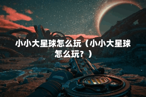 小小大星球怎么玩（小小大星球怎么玩？）