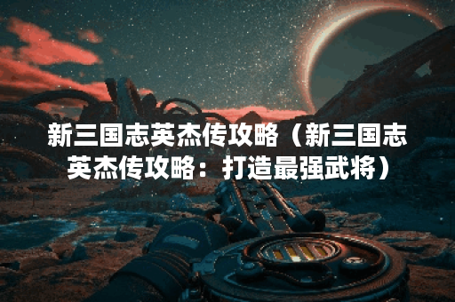 新三国志英杰传攻略（新三国志英杰传攻略：打造最强武将）