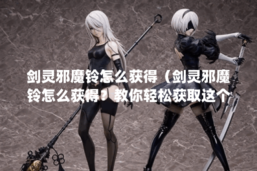 剑灵邪魔铃怎么获得（剑灵邪魔铃怎么获得？教你轻松获取这个珍贵物
