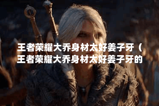王者荣耀大乔身材太好姜子牙（王者荣耀大乔身材太好姜子牙的不少于