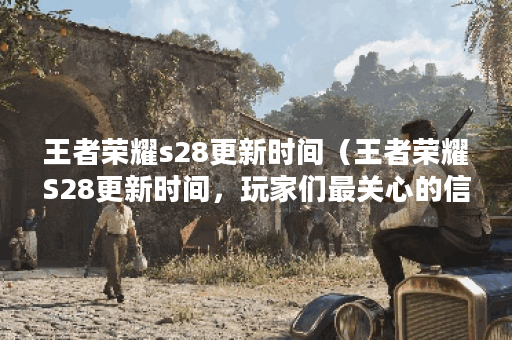 王者荣耀s28更新时间（王者荣耀S28更新时间，玩家们最关心的信息）