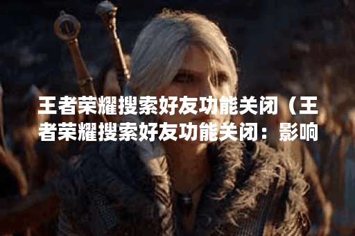 王者荣耀搜索好友功能关闭（王者荣耀搜索好友功能关闭：影响、原因