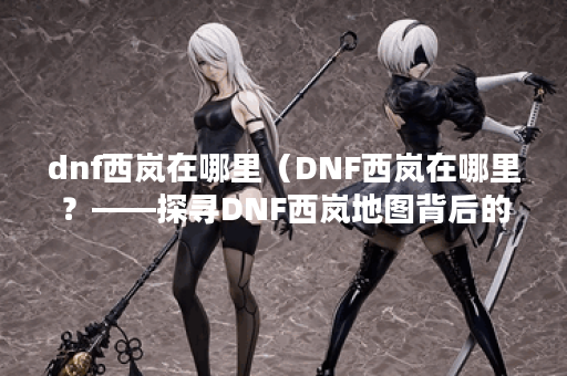 dnf西岚在哪里（DNF西岚在哪里？——探寻DNF西岚地图背后的秘密）