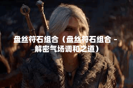 盘丝符石组合（盘丝符石组合 – 解密气场调和之道）