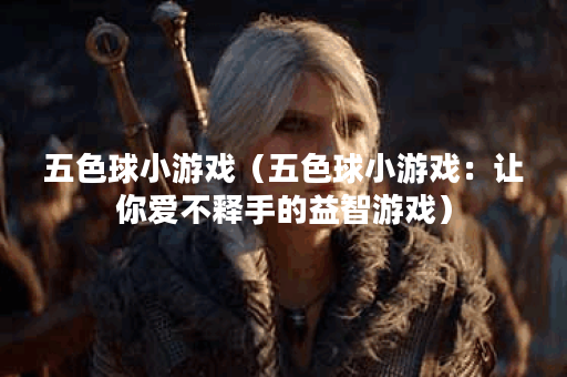 五色球小游戏（五色球小游戏：让你爱不释手的益智游戏）
