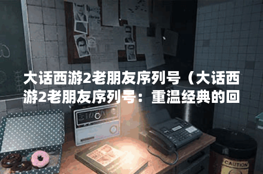 大话西游2老朋友序列号（大话西游2老朋友序列号：重温经典的回忆）