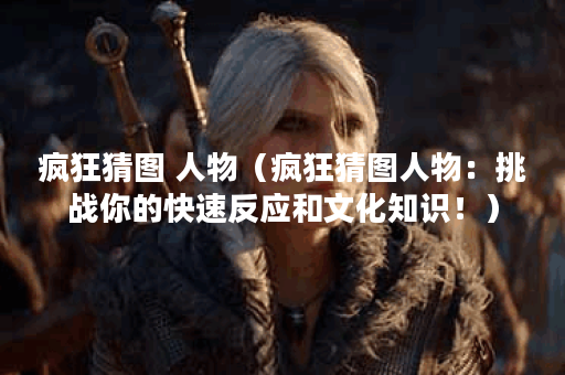 疯狂猜图 人物（疯狂猜图人物：挑战你的快速反应和文化知识！）