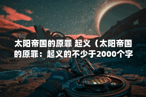 太阳帝国的原罪 起义（太阳帝国的原罪：起义的不少于2000个字）