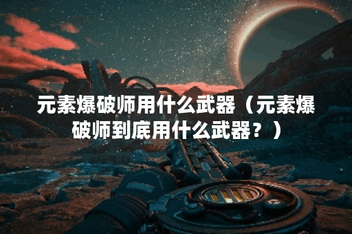 元素爆破师用什么武器（元素爆破师到底用什么武器？）
