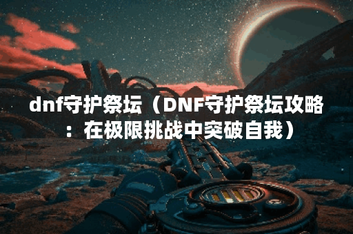 dnf守护祭坛（DNF守护祭坛攻略：在极限挑战中突破自我）