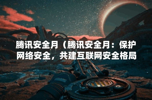 腾讯安全月（腾讯安全月：保护网络安全，共建互联网安全格局）