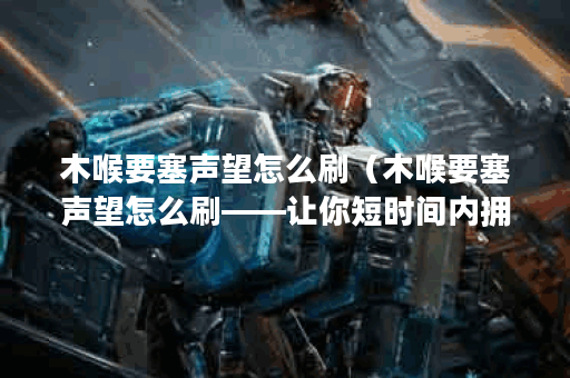 木喉要塞声望怎么刷（木喉要塞声望怎么刷——让你短时间内拥有最高