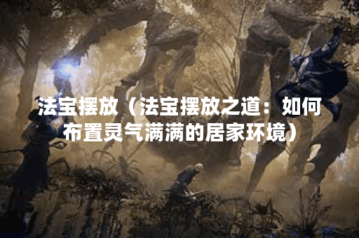 法宝摆放（法宝摆放之道：如何布置灵气满满的居家环境）