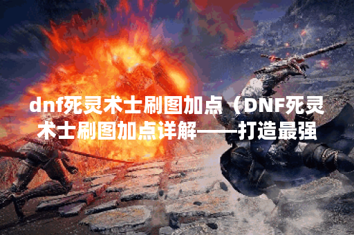 dnf死灵术士刷图加点（DNF死灵术士刷图加点详解——打造最强PVE输出！