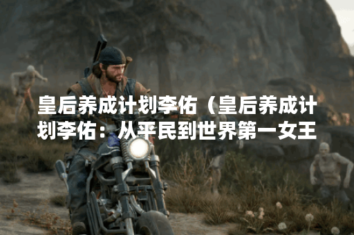皇后养成计划李佑（皇后养成计划李佑：从平民到世界第一女王的奋斗