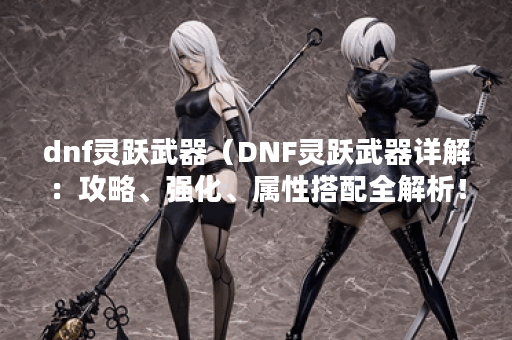 dnf灵跃武器（DNF灵跃武器详解：攻略、强化、属性搭配全解析！）
