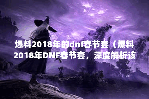 爆料2018年的dnf春节套（爆料2018年DNF春节套，深度解析该套装的攻略和价