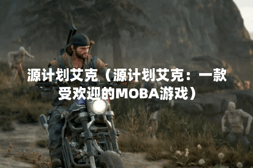 源计划艾克（源计划艾克：一款受欢迎的MOBA游戏）