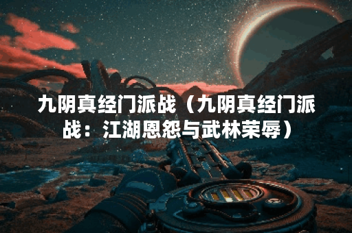 九阴真经门派战（九阴真经门派战：江湖恩怨与武林荣辱）