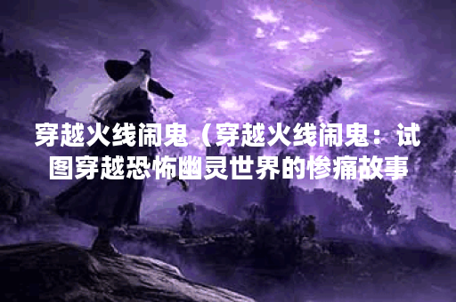 穿越火线闹鬼（穿越火线闹鬼：试图穿越恐怖幽灵世界的惨痛故事）