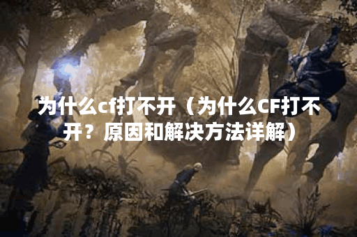 为什么cf打不开（为什么CF打不开？原因和解决方法详解）