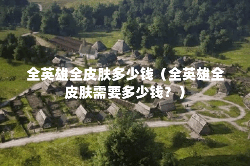 全英雄全皮肤多少钱（全英雄全皮肤需要多少钱？）
