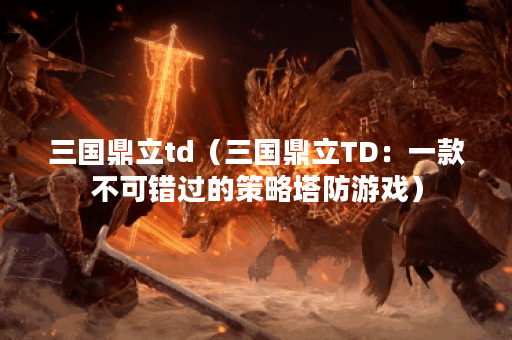 三国鼎立td（三国鼎立TD：一款不可错过的策略塔防游戏）