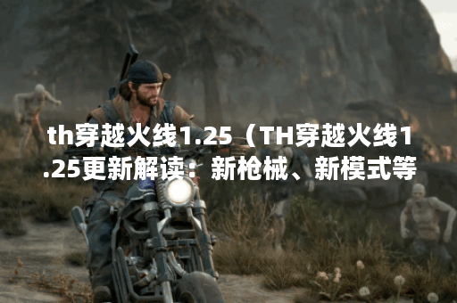 th穿越火线1.25（TH穿越火线1.25更新解读：新枪械、新模式等全方位升级