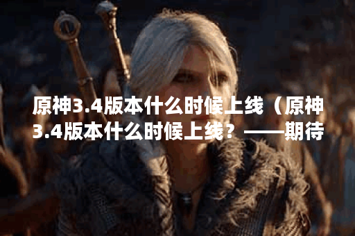 原神3.4版本什么时候上线（原神3.4版本什么时候上线？——期待更新的
