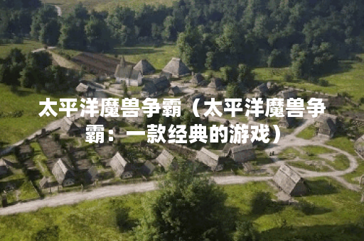 太平洋魔兽争霸（太平洋魔兽争霸：一款经典的游戏）