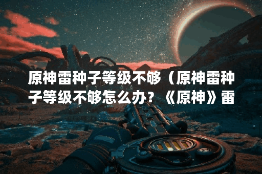 原神雷种子等级不够（原神雷种子等级不够怎么办？《原神》雷电之灵