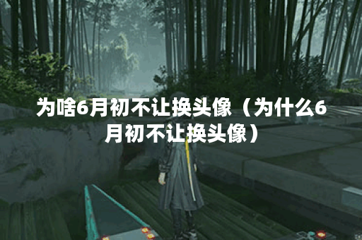 为啥6月初不让换头像（为什么6月初不让换头像）