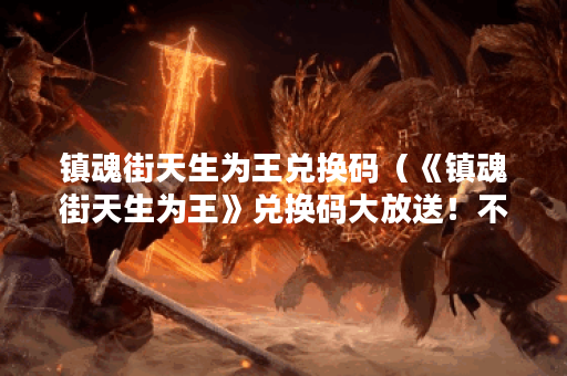 镇魂街天生为王兑换码（《镇魂街天生为王》兑换码大放送！不少于2