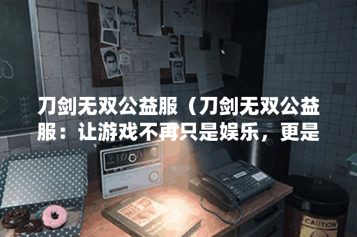 刀剑无双公益服（刀剑无双公益服：让游戏不再只是娱乐，更是价值的