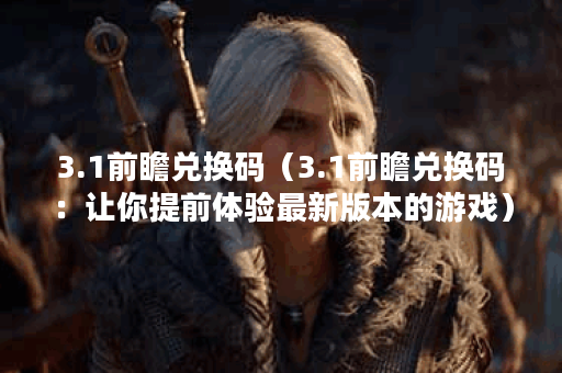 3.1前瞻兑换码（3.1前瞻兑换码：让你提前体验最新版本的游戏）