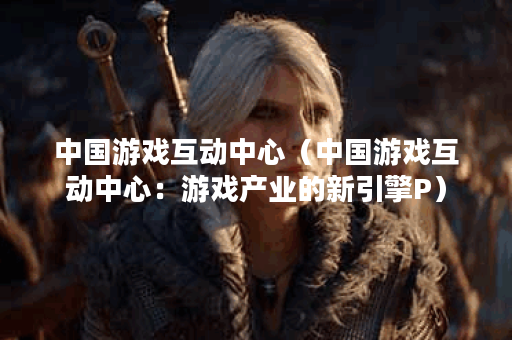 中国游戏互动中心（中国游戏互动中心：游戏产业的新引擎P）