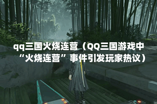 qq三国火烧连营（QQ三国游戏中“火烧连营”事件引发玩家热议）